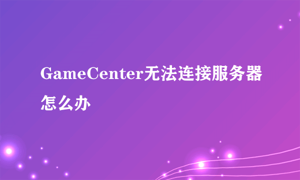 GameCenter无法连接服务器怎么办