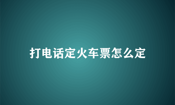 打电话定火车票怎么定