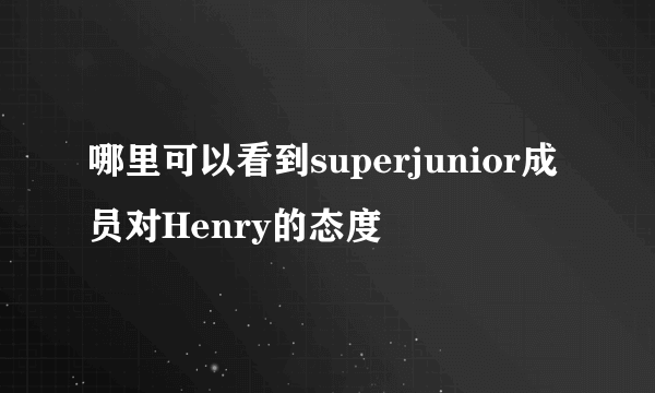 哪里可以看到superjunior成员对Henry的态度