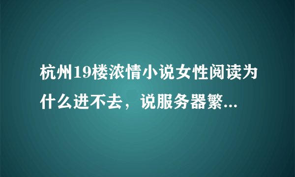 杭州19楼浓情小说女性阅读为什么进不去，说服务器繁忙？？可是这样已经好多天了