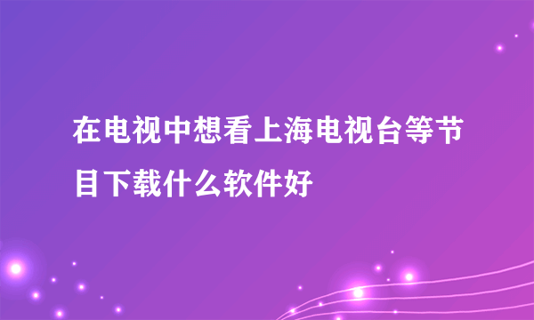 在电视中想看上海电视台等节目下载什么软件好