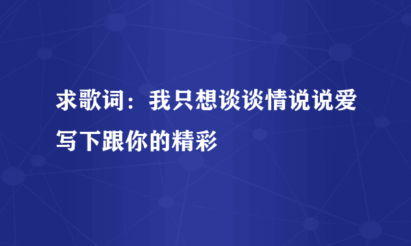 求歌词：我只想谈谈情说说爱写下跟你的精彩