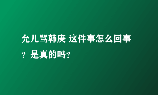 允儿骂韩庚 这件事怎么回事？是真的吗？