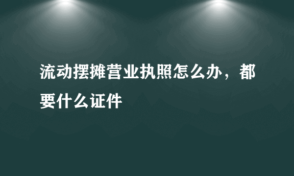 流动摆摊营业执照怎么办，都要什么证件