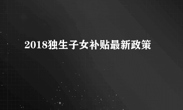 2018独生子女补贴最新政策