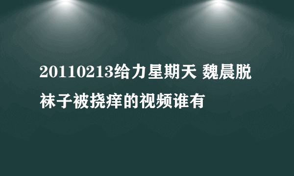 20110213给力星期天 魏晨脱袜子被挠痒的视频谁有