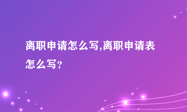 离职申请怎么写,离职申请表怎么写？