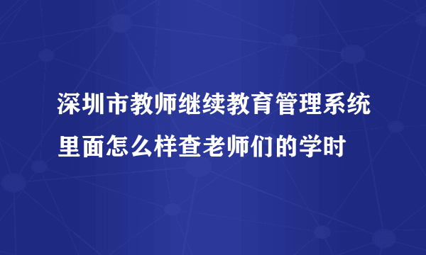 深圳市教师继续教育管理系统里面怎么样查老师们的学时