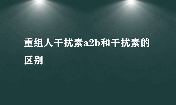 重组人干扰素a2b和干扰素的区别