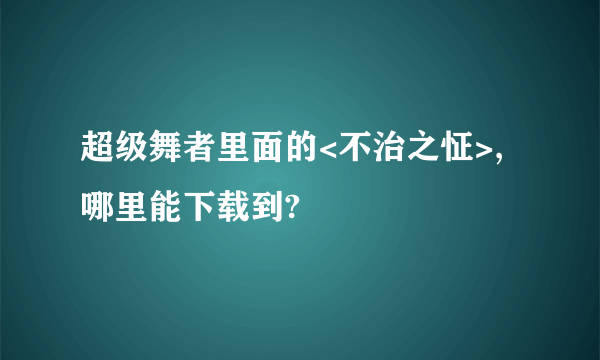 超级舞者里面的<不治之怔>,哪里能下载到?