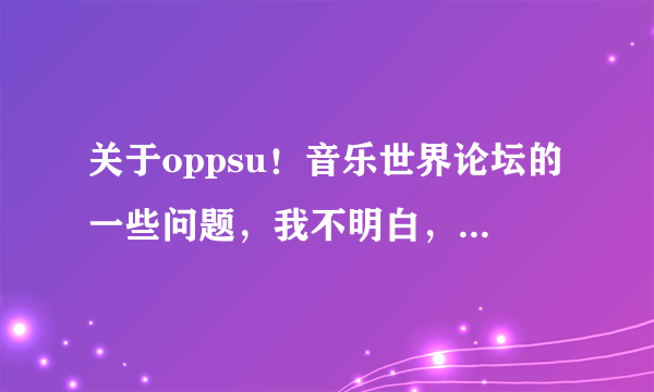 关于oppsu！音乐世界论坛的一些问题，我不明白，为什么有那么多元老级的版主，资深会员最后会被禁言！