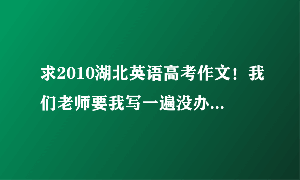 求2010湖北英语高考作文！我们老师要我写一遍没办法啊！要例文啊！