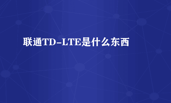 联通TD-LTE是什么东西