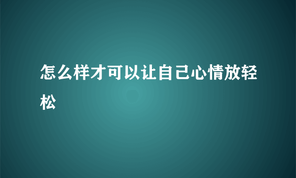 怎么样才可以让自己心情放轻松