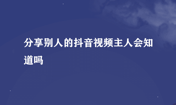 分享别人的抖音视频主人会知道吗