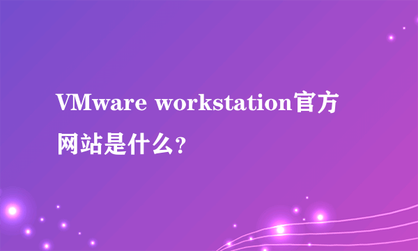 VMware workstation官方网站是什么？