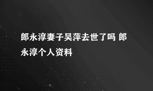 郎永淳妻子吴萍去世了吗 郎永淳个人资料