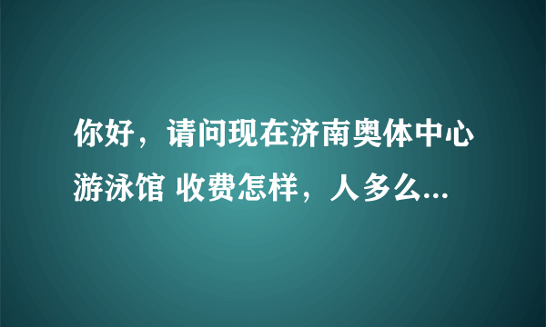 你好，请问现在济南奥体中心游泳馆 收费怎样，人多么？时间？