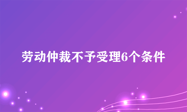 劳动仲裁不予受理6个条件