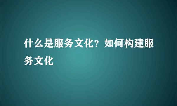 什么是服务文化？如何构建服务文化