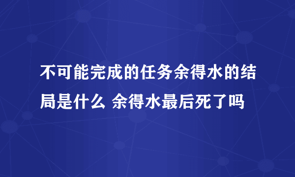 不可能完成的任务余得水的结局是什么 余得水最后死了吗