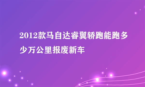 2012款马自达睿翼轿跑能跑多少万公里报废新车