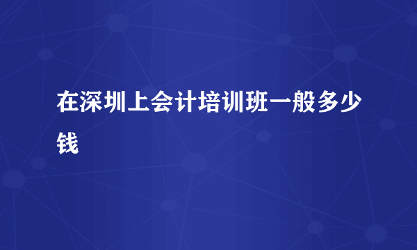 在深圳上会计培训班一般多少钱