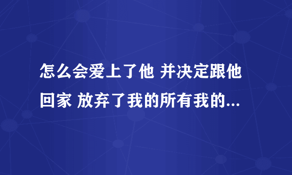 怎么会爱上了他 并决定跟他回家 放弃了我的所有我的一切无所谓 这句话什么意思？ 我知道是歌纸短情长