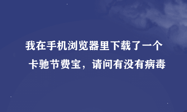 我在手机浏览器里下载了一个 卡驰节费宝，请问有没有病毒