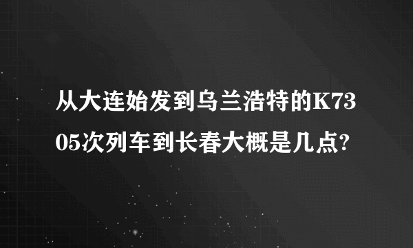 从大连始发到乌兰浩特的K7305次列车到长春大概是几点?