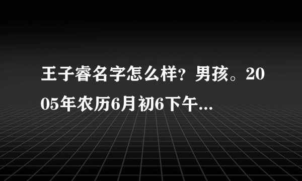 王子睿名字怎么样？男孩。2005年农历6月初6下午3点出生！求高手评测名字！详细点追加分数哦！