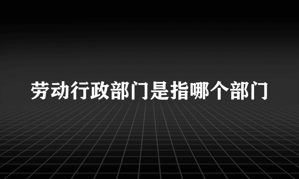 劳动行政部门是指哪个部门