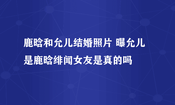 鹿晗和允儿结婚照片 曝允儿是鹿晗绯闻女友是真的吗