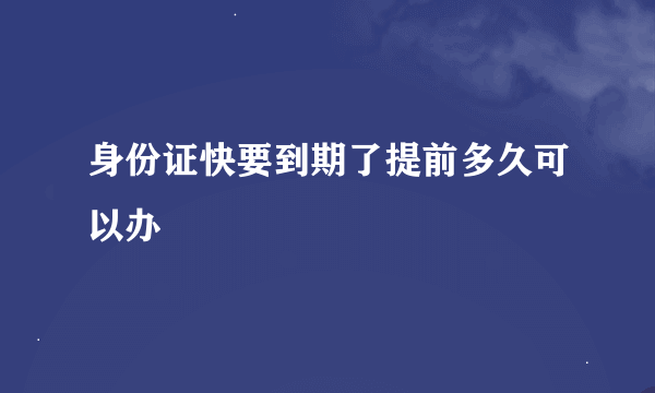 身份证快要到期了提前多久可以办