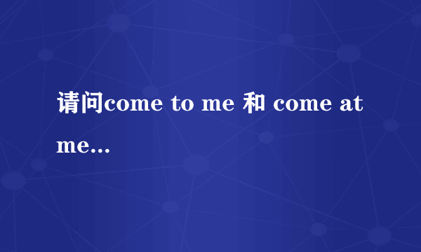 请问come to me 和 come at me 有什么区别,谢谢