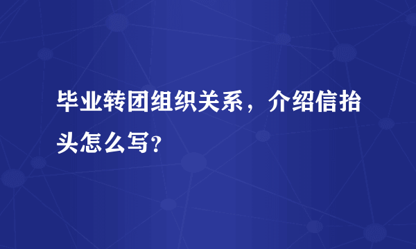 毕业转团组织关系，介绍信抬头怎么写？