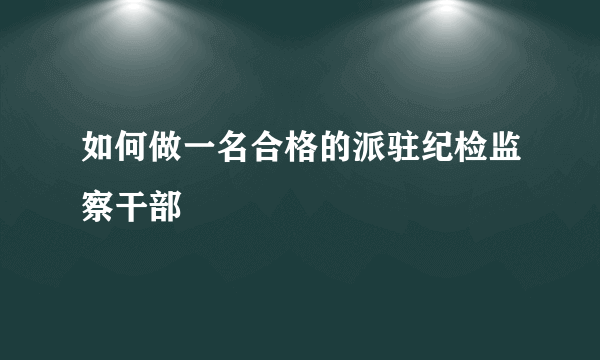 如何做一名合格的派驻纪检监察干部