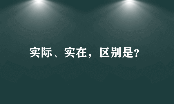 实际、实在，区别是？