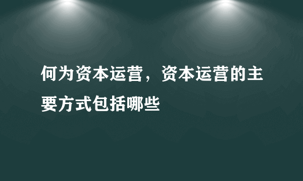 何为资本运营，资本运营的主要方式包括哪些