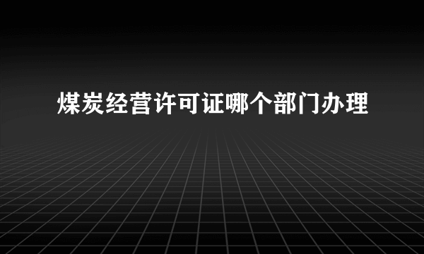 煤炭经营许可证哪个部门办理