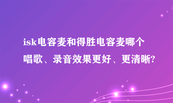 isk电容麦和得胜电容麦哪个唱歌、录音效果更好、更清晰?