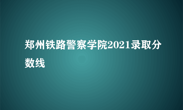 郑州铁路警察学院2021录取分数线