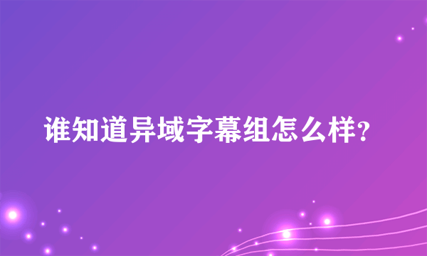 谁知道异域字幕组怎么样？