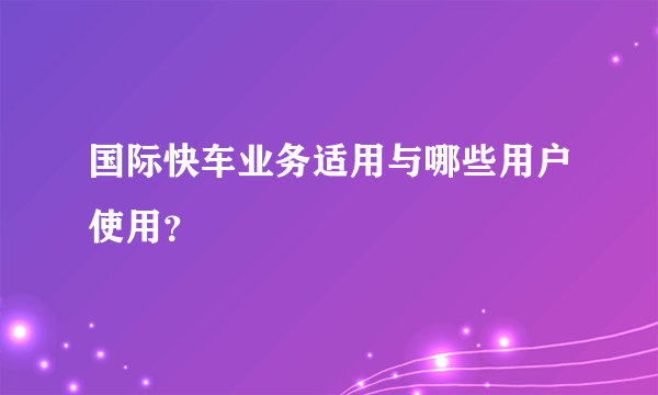 国际快车业务适用与哪些用户使用？