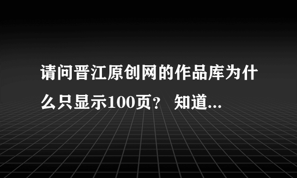 请问晋江原创网的作品库为什么只显示100页？ 知道的朋友回答一下，谢谢！