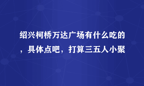 绍兴柯桥万达广场有什么吃的，具体点吧，打算三五人小聚