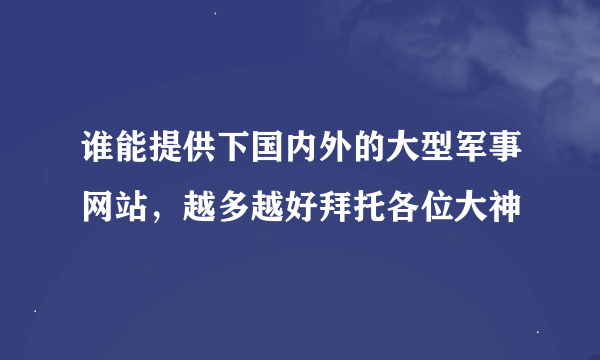 谁能提供下国内外的大型军事网站，越多越好拜托各位大神