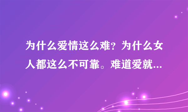 为什么爱情这么难？为什么女人都这么不可靠。难道爱就能用钱买吗？什么叫快乐。什么叫幸福？什么叫爱情？