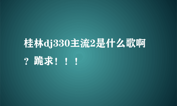 桂林dj330主流2是什么歌啊？跪求！！！