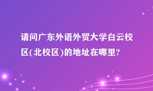 请问广东外语外贸大学白云校区(北校区)的地址在哪里?